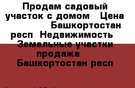 Продам садовый участок с домом › Цена ­ 290 000 - Башкортостан респ. Недвижимость » Земельные участки продажа   . Башкортостан респ.